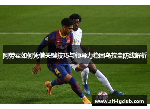 阿劳霍如何凭借关键技巧与领导力稳固乌拉圭防线解析